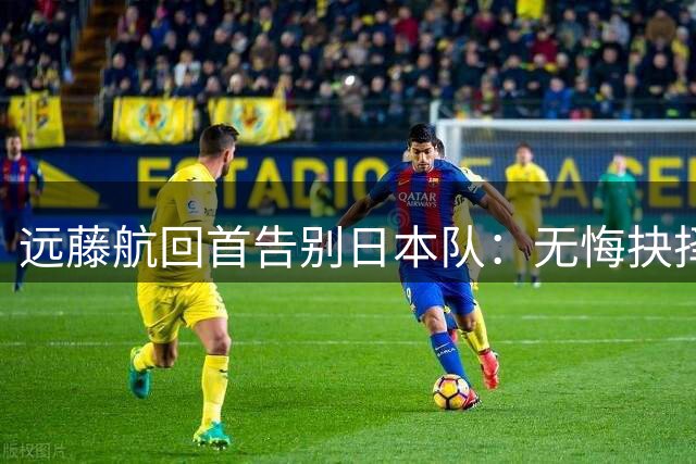 远藤航回首告别日本队：无悔抉择却刻骨铭心
